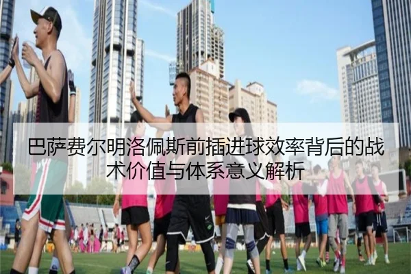 巴萨费尔明洛佩斯前插进球效率背后的战术价值与体系意义解析