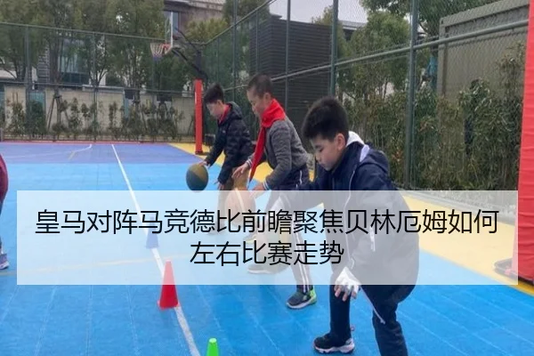 皇马对阵马竞德比前瞻聚焦贝林厄姆如何左右比赛走势