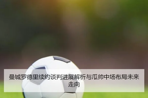 曼城罗德里续约谈判进展解析与瓜帅中场布局未来走向